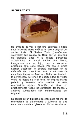 SACHER TORTE
De entrada os voy a dar una sorpresa : nadie
sabe a ciencia cierta cuál es la receta original del
sacher torte. El Sacher Torte (pronúnciese
sájertorte) fue creado en 1832 por un aprendiz
de dieciseis años y la receta pertenece
actualmente al Hotel Sacher de Viena,
inaugurado por su hijo, que la conserva
protegida bajo siete llaves. Por eso el único
Sacher auténtico lo podreis degustar en la
cafetería del susodicho hotel y en diversos
establecimientos de Austria e Italia que también
le pertenecen. Si teneis la oportunidad de visitar
Viena no dejeis de ir al hotel, un impresionante
palacio y tomaros una porción de este
celebérrimo pastel. También se sirve en
prácticamente todas las cafeterías del Mundo y
algunos sucedáneos son indistinguibles del
original.
La sacher es un bizcocho de chocolate relleno de
mermelada de albaricoque y cubierto de una
capa de chocolate glaseado. Como resulta un
118
 