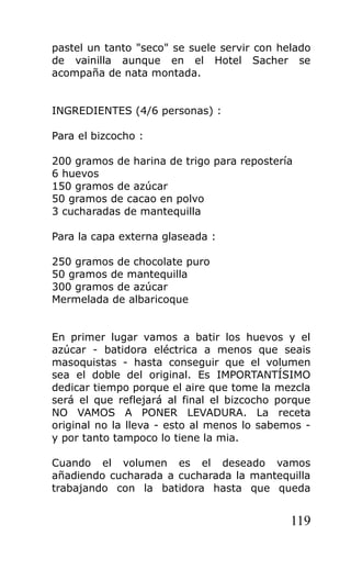 pastel un tanto "seco" se suele servir con helado
de vainilla aunque en el Hotel Sacher se
acompaña de nata montada.
INGREDIENTES (4/6 personas) :
Para el bizcocho :
200 gramos de harina de trigo para repostería
6 huevos
150 gramos de azúcar
50 gramos de cacao en polvo
3 cucharadas de mantequilla
Para la capa externa glaseada :
250 gramos de chocolate puro
50 gramos de mantequilla
300 gramos de azúcar
Mermelada de albaricoque
En primer lugar vamos a batir los huevos y el
azúcar - batidora eléctrica a menos que seais
masoquistas - hasta conseguir que el volumen
sea el doble del original. Es IMPORTANTÍSIMO
dedicar tiempo porque el aire que tome la mezcla
será el que reflejará al final el bizcocho porque
NO VAMOS A PONER LEVADURA. La receta
original no la lleva - esto al menos lo sabemos -
y por tanto tampoco lo tiene la mia.
Cuando el volumen es el deseado vamos
añadiendo cucharada a cucharada la mantequilla
trabajando con la batidora hasta que queda
119
 