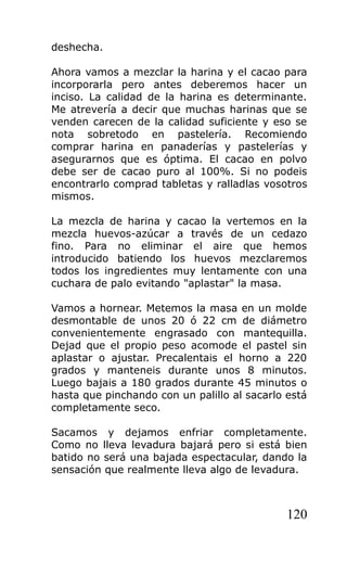 deshecha.
Ahora vamos a mezclar la harina y el cacao para
incorporarla pero antes deberemos hacer un
inciso. La calidad de la harina es determinante.
Me atrevería a decir que muchas harinas que se
venden carecen de la calidad suficiente y eso se
nota sobretodo en pastelería. Recomiendo
comprar harina en panaderías y pastelerías y
asegurarnos que es óptima. El cacao en polvo
debe ser de cacao puro al 100%. Si no podeis
encontrarlo comprad tabletas y ralladlas vosotros
mismos.
La mezcla de harina y cacao la vertemos en la
mezcla huevos-azúcar a través de un cedazo
fino. Para no eliminar el aire que hemos
introducido batiendo los huevos mezclaremos
todos los ingredientes muy lentamente con una
cuchara de palo evitando "aplastar" la masa.
Vamos a hornear. Metemos la masa en un molde
desmontable de unos 20 ó 22 cm de diámetro
convenientemente engrasado con mantequilla.
Dejad que el propio peso acomode el pastel sin
aplastar o ajustar. Precalentais el horno a 220
grados y manteneis durante unos 8 minutos.
Luego bajais a 180 grados durante 45 minutos o
hasta que pinchando con un palillo al sacarlo está
completamente seco.
Sacamos y dejamos enfriar completamente.
Como no lleva levadura bajará pero si está bien
batido no será una bajada espectacular, dando la
sensación que realmente lleva algo de levadura.
120
 