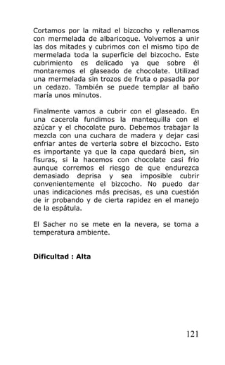 Cortamos por la mitad el bizcocho y rellenamos
con mermelada de albaricoque. Volvemos a unir
las dos mitades y cubrimos con el mismo tipo de
mermelada toda la superficie del bizcocho. Este
cubrimiento es delicado ya que sobre él
montaremos el glaseado de chocolate. Utilizad
una mermelada sin trozos de fruta o pasadla por
un cedazo. También se puede templar al baño
maría unos minutos.
Finalmente vamos a cubrir con el glaseado. En
una cacerola fundimos la mantequilla con el
azúcar y el chocolate puro. Debemos trabajar la
mezcla con una cuchara de madera y dejar casi
enfriar antes de verterla sobre el bizcocho. Esto
es importante ya que la capa quedará bien, sin
fisuras, si la hacemos con chocolate casi frio
aunque corremos el riesgo de que endurezca
demasiado deprisa y sea imposible cubrir
convenientemente el bizcocho. No puedo dar
unas indicaciones más precisas, es una cuestión
de ir probando y de cierta rapidez en el manejo
de la espátula.
El Sacher no se mete en la nevera, se toma a
temperatura ambiente.
Dificultad : Alta
121
 
