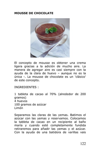 MOUSSE DE CHOCOLATE
El concepto de mousse es obtener una crema
ligera gracias a la adición de mucho aire. La
manera de agregar aire es casi siempre con la
ayuda de la clara de huevo – aunque no es la
única -. La mousse de chocolate es un 'clásico'
de este concepto.
INGREDIENTES :
1 tableta de cacao al 70% (alrededor de 200
gramos)
4 huevos
100 gramos de azúcar
Limón
Separamos las claras de las yemas. Batimos el
azúcar con las yemas y reservamos. Colocamos
la tableta de cacao en un recipiente al baño
maría y cuando esté completamente fundida
retiraremos para añadir las yemas y el azúcar.
Con la ayuda de una batidora de varillas vais
122
 