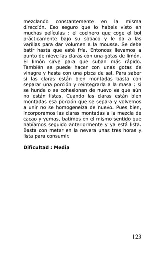 mezclando constantemente en la misma
dirección. Eso seguro que lo habeis visto en
muchas películas : el cocinero que coge el bol
prácticamente bajo su sobaco y le da a las
varillas para dar volumen a la mousse. Se debe
batir hasta que esté fría. Entonces llevamos a
punto de nieve las claras con una gotas de limón.
El limón sirve para que suban más rápido.
También se puede hacer con unas gotas de
vinagre y hasta con una pizca de sal. Para saber
si las claras están bien montadas basta con
separar una porción y reintegrarla a la masa : si
se hunde o se cohesionan de nuevo es que aún
no están listas. Cuando las claras están bien
montadas esa porción que se separa y volvemos
a unir no se homogeneiza de nuevo. Pues bien,
incorporamos las claras montadas a la mezcla de
cacao y yemas, batimos en el mismo sentido que
habíamos seguido anteriormente y ya está lista.
Basta con meter en la nevera unas tres horas y
lista para consumir.
Dificultad : Media
123
 