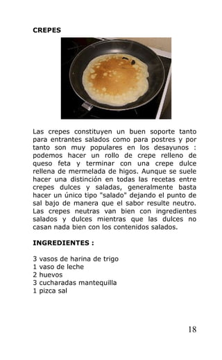 CREPES
Las crepes constituyen un buen soporte tanto
para entrantes salados como para postres y por
tanto son muy populares en los desayunos :
podemos hacer un rollo de crepe relleno de
queso feta y terminar con una crepe dulce
rellena de mermelada de higos. Aunque se suele
hacer una distinción en todas las recetas entre
crepes dulces y saladas, generalmente basta
hacer un único tipo "salado" dejando el punto de
sal bajo de manera que el sabor resulte neutro.
Las crepes neutras van bien con ingredientes
salados y dulces mientras que las dulces no
casan nada bien con los contenidos salados.
INGREDIENTES :
3 vasos de harina de trigo
1 vaso de leche
2 huevos
3 cucharadas mantequilla
1 pizca sal
18
 