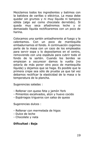 Mezclamos todos los ingredientes y batimos con
la batidora de varillas o eléctrica. La masa debe
quedar sin grumos y ni muy líquida ni tampoco
sólida (algo así como chocolate derretido). Si
queda muy seca añadiremos leche y si
demasiado líquida rectificaremos con un poco de
harina.
Colocamos una sartén antiadherente al fuego y la
calentamos. Con un poco de mantequilla
embadurnamos el fondo. A continuación cogemos
parte de la masa con un cazo de los empleados
para servir sopa y lo depositamos en el centro,
removiendo con una espátula para cubrir todo el
fondo de la sartén. Cuando los bordes se
empiezan a oscurecer damos la vuelta (no
estaría de más poner otro poco de mantequilla
líquida) y dejamos que se haga. Es posible que la
primera crepe sea sólo de prueba ya que tal vez
debamos rectificar la elasticidad de la masa o la
temperatura de la plancha.
Sugerencias saladas :
- Rellenar con queso feta y jamón York
- Pimientos escalivados, atún y huevo cocido
- Espárragos trigueros con salsa de queso
Sugerencias dulces :
- Rellenar con mermelada de higos
- Dulce de leche
- Chocolate y nata
Dificultad : Baja
19
 
