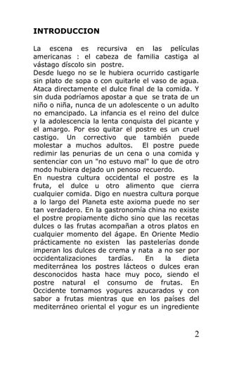 INTRODUCCION
La escena es recursiva en las películas
americanas : el cabeza de familia castiga al
vástago díscolo sin postre.
Desde luego no se le hubiera ocurrido castigarle
sin plato de sopa o con quitarle el vaso de agua.
Ataca directamente el dulce final de la comida. Y
sin duda podríamos apostar a que se trata de un
niño o niña, nunca de un adolescente o un adulto
no emancipado. La infancia es el reino del dulce
y la adolescencia la lenta conquista del picante y
el amargo. Por eso quitar el postre es un cruel
castigo. Un correctivo que también puede
molestar a muchos adultos. El postre puede
redimir las penurias de un cena o una comida y
sentenciar con un "no estuvo mal" lo que de otro
modo hubiera dejado un penoso recuerdo.
En nuestra cultura occidental el postre es la
fruta, el dulce u otro alimento que cierra
cualquier comida. Digo en nuestra cultura porque
a lo largo del Planeta este axioma puede no ser
tan verdadero. En la gastronomía china no existe
el postre propiamente dicho sino que las recetas
dulces o las frutas acompañan a otros platos en
cualquier momento del ágape. En Oriente Medio
prácticamente no existen las pastelerías donde
imperan los dulces de crema y nata a no ser por
occidentalizaciones tardías. En la dieta
mediterránea los postres lácteos o dulces eran
desconocidos hasta hace muy poco, siendo el
postre natural el consumo de frutas. En
Occidente tomamos yogures azucarados y con
sabor a frutas mientras que en los países del
mediterráneo oriental el yogur es un ingrediente
2
 