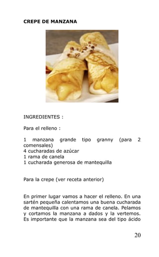 CREPE DE MANZANA
INGREDIENTES :
Para el relleno :
1 manzana grande tipo granny (para 2
comensales)
4 cucharadas de azúcar
1 rama de canela
1 cucharada generosa de mantequilla
Para la crepe (ver receta anterior)
En primer lugar vamos a hacer el relleno. En una
sartén pequeña calentamos una buena cucharada
de mantequilla con una rama de canela. Pelamos
y cortamos la manzana a dados y la vertemos.
Es importante que la manzana sea del tipo ácido
20
 