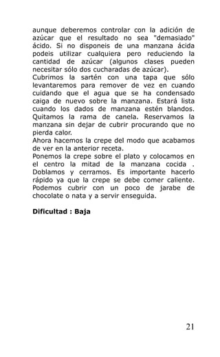 aunque deberemos controlar con la adición de
azúcar que el resultado no sea "demasiado"
ácido. Si no disponeis de una manzana ácida
podeis utilizar cualquiera pero reduciendo la
cantidad de azúcar (algunos clases pueden
necesitar sólo dos cucharadas de azúcar).
Cubrimos la sartén con una tapa que sólo
levantaremos para remover de vez en cuando
cuidando que el agua que se ha condensado
caiga de nuevo sobre la manzana. Estará lista
cuando los dados de manzana estén blandos.
Quitamos la rama de canela. Reservamos la
manzana sin dejar de cubrir procurando que no
pierda calor.
Ahora hacemos la crepe del modo que acabamos
de ver en la anterior receta.
Ponemos la crepe sobre el plato y colocamos en
el centro la mitad de la manzana cocida .
Doblamos y cerramos. Es importante hacerlo
rápido ya que la crepe se debe comer caliente.
Podemos cubrir con un poco de jarabe de
chocolate o nata y a servir enseguida.
Dificultad : Baja
21
 