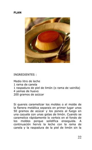 FLAN
INGREDIENTES :
Medio litro de leche
1 rama de canela
1 raspadura de piel de limón (o rama de vainilla)
4 yemas de huevo
200 gramos de azúcar
Si quereis caramelizar los moldes o el molde de
la flanera metálica separais en primer lugar unos
50 gramos de azúcar y los poneis al fuego en
una cazuela con unas gotas de limón. Cuando se
caramelice rápidamente lo verteis en el fondo de
los moldes porque solidifica enseguida. A
continuación hervís la leche con la rama de
canela y la raspadura de la piel de limón sin la
22
 
