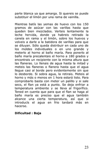 parte blanca ya que amarga. Si quereis se puede
substituir el limón por una rama de vainilla.
Mientras batís las yemas de huevo con los 150
gramos de azúcar con las varillas hasta que
queden bien mezclados. Verteis lentamente la
leche hervida, donde ya habreis retirado la
canela en rama y el limón, sobre los huevos y
volveis a darle a la batidora de varillas para que
se diluyan. Sólo queda distribuir en cada uno de
los moldes individuales o en uno grande y
meterlo al horno al baño maría. Para ponerlo al
baño maría precalentais el horno a 180 grados y
encontrais un recipiente con la misma altura que
las flaneras. Lo llenais de agua hasta la mitad y
meteis las flaneras o flanera hasta que el agua
llegue casi al borde pero evidentemente sin que
lo desborde. Si sobra agua, la retirais. Meteis al
horno y más o menos en 1 hora estará listo. Para
comprobarlo basta con meter un palillo y si sale
seco, el flan ya está a punto. Se deja enfriar a
temperatura ambiente y se lleva al frigorífico.
Tened en cuenta que para que el flan se haga al
baño maría es preciso que el agua también
alcance una cierta temperatura, así que si
introducís el agua en frio tardará más en
hacerse.
Dificultad : Baja
23
 