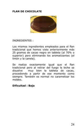 FLAN DE CHOCOLATE
INGREDIENTES :
Los mismos ingredientes empleados para el flan
tradicional que hemos visto anteriormente más
25 gramos de cacao negro en tableta (al 70% o
superior) pero eliminando los aromatizantes (el
limón y la canela).
Se realiza exactamente igual que el flan
tradicional pero al retirar del fuego la leche se
disuelve muy bien la tableta de cacao,
procediendo a partir de ese momento como
siempre. También es normal no caramelizar los
moldes.
Dificultad : Baja
24
 