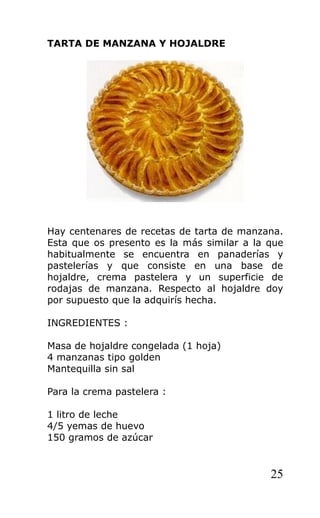 TARTA DE MANZANA Y HOJALDRE
Hay centenares de recetas de tarta de manzana.
Esta que os presento es la más similar a la que
habitualmente se encuentra en panaderías y
pastelerías y que consiste en una base de
hojaldre, crema pastelera y un superficie de
rodajas de manzana. Respecto al hojaldre doy
por supuesto que la adquirís hecha.
INGREDIENTES :
Masa de hojaldre congelada (1 hoja)
4 manzanas tipo golden
Mantequilla sin sal
Para la crema pastelera :
1 litro de leche
4/5 yemas de huevo
150 gramos de azúcar
25
 