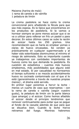 Maizena (harina de maíz)
1 rama de canela o de vainilla
1 peladura de limón
La crema pastelera se hace como la crema
convencional pero añadiendo la fécula para que
sea más espesa. Es la típica que encontramos en
los productos de pastelería. Si la vamos a
hornear siempre se pone menos azúcar que si se
va a utilizar para rellenar en frío un pastel o para
decorar. En estos últimos casos se sube la ración
de azúcar hasta los 250 gramos. Una
recomendación que os haría es emplear yemas o
claras de huevo envasadas. Se venden ya
prácticamente en cualquier supermercado y al
haber sido esterilizadas disminuimos al mínimo el
riesgo de salmonela. Esto es importante cuando
ya trabajamos con cantidades importantes de
huevos como los que demanda la pastelería. Es
cuestión de estadística : cuantos más huevos
empleemos, más posibilidades que alguno esté
en mal estado. Si por casualidad no horneamos
el tiempo suficiente o se mezcla accidentalmente
huevo no cocinado contaminado con el que sí lo
está (generalmente a través de nuestras propias
manos) , el drama está servido.
En primer lugar ponemos a hervir la leche -
menos un cuarto de vaso que reservamos - con
la rama de canela o vainilla (según vuestro
gusto), la peladura de limón sin la parte blanca
(que amarga) y el azúcar. Como hemos añadido
el azúcar desde el principio tendremos que
remover continuamente para evitar que se pegue
al fondo de la cazuela además de que para que
se disuelva bien. Cuando la leche hierve
retiramos del fuego. Mientras habremos
26
 