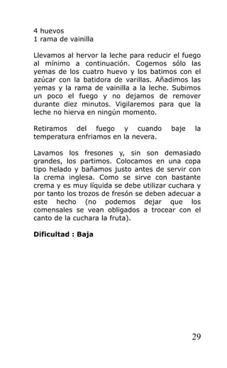 4 huevos
1 rama de vainilla
Llevamos al hervor la leche para reducir el fuego
al mínimo a continuación. Cogemos sólo las
yemas de los cuatro huevo y los batimos con el
azúcar con la batidora de varillas. Añadimos las
yemas y la rama de vainilla a la leche. Subimos
un poco el fuego y no dejamos de remover
durante diez minutos. Vigilaremos para que la
leche no hierva en ningún momento.
Retiramos del fuego y cuando baje la
temperatura enfriamos en la nevera.
Lavamos los fresones y, sin son demasiado
grandes, los partimos. Colocamos en una copa
tipo helado y bañamos justo antes de servir con
la crema inglesa. Como se sirve con bastante
crema y es muy líquida se debe utilizar cuchara y
por tanto los trozos de fresón se deben adecuar a
este hecho (no podemos dejar que los
comensales se vean obligados a trocear con el
canto de la cuchara la fruta).
Dificultad : Baja
29
 