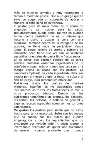 más de muchas comidas y muy raramente lo
toman a modo de postre. Dile a un griego que te
sirva un yogur con un sobrecito de azúcar y
fruncirá el ceño lleno de extrañeza.
El postre goza de mala fama. Se le acusa de
engordar y ser nocivo para la salud.
Indudablemente puede serlo. De vez en cuando
tomar crema pastelera no es lo mismo que
hacerlo a diario y acabar la cena con una
manzana, también dentro de la categoría de los
postres, no tiene nada de perjudicial, desde
luego. El pastel relleno de crema y cubierto de
chocolate poco tiene que ver con los austeros
pastelillos orientales de pasta filo y frutos secos.
Sí es cierto que cocinar postres no es tarea
sencilla. Podemos variar los ingredientes de un
estofado o aguar más o menos una sopa pero la
manga ancha se acaba con los postres. La
cantidad empleada de cada ingrediente debe ser
exacta por el riesgo de que la masa no suba o el
flan no cuaje. Pura matemática molecular.
Podríamos dividir los postres de muchas
maneras. Estarían los no elaborados donde
incluiríamos las frutas, los frutos secos, la miel y
otros productos básicos. Dentro de los
elaborados tendríamos las cremas, los pasteles,
las tortas, los helados, la bollería en general y
algunas recetas especiales como son los turrones
valencianos.
Me gustan los postres pero siento que no estoy
hecho para tanta exactitud. Sufro con las masas
que no suben, con los dulces que quedan
empalagosos y con los ingredientes que no
encuentro por ningún lado. A veces siento la
irrefrenable necesidad de quitar una cucharada
de azúcar cuando presiento que queda
3
 