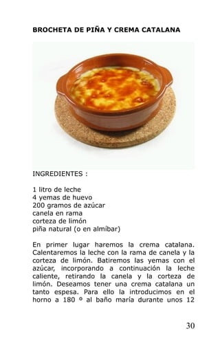 BROCHETA DE PIÑA Y CREMA CATALANA
INGREDIENTES :
1 litro de leche
4 yemas de huevo
200 gramos de azúcar
canela en rama
corteza de limón
piña natural (o en almíbar)
En primer lugar haremos la crema catalana.
Calentaremos la leche con la rama de canela y la
corteza de limón. Batiremos las yemas con el
azúcar, incorporando a continuación la leche
caliente, retirando la canela y la corteza de
limón. Deseamos tener una crema catalana un
tanto espesa. Para ello la introducimos en el
horno a 180 º al baño maría durante unos 12
30
 