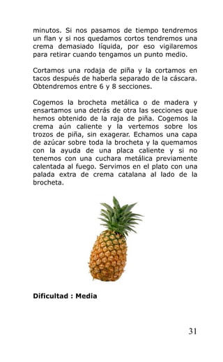 minutos. Si nos pasamos de tiempo tendremos
un flan y si nos quedamos cortos tendremos una
crema demasiado líquida, por eso vigilaremos
para retirar cuando tengamos un punto medio.
Cortamos una rodaja de piña y la cortamos en
tacos después de haberla separado de la cáscara.
Obtendremos entre 6 y 8 secciones.
Cogemos la brocheta metálica o de madera y
ensartamos una detrás de otra las secciones que
hemos obtenido de la raja de piña. Cogemos la
crema aún caliente y la vertemos sobre los
trozos de piña, sin exagerar. Echamos una capa
de azúcar sobre toda la brocheta y la quemamos
con la ayuda de una placa caliente y si no
tenemos con una cuchara metálica previamente
calentada al fuego. Servimos en el plato con una
palada extra de crema catalana al lado de la
brocheta.
Dificultad : Media
31
 