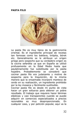 PASTA FILO
La pasta filo es muy típica de la gastronomía
oriental. Es el ingrediente principal de recetas
tan famosas como los baklava, tirópita, börek
etc. Generalmente se le atribuye un origen
griego pero sospecho que su verdadero origen es
la cocina sefardita ya que en España se utilizó
profusamente en la Edad Media hasta que
paulatinamente fue substituida por la pasta
hojaldre. Probablemente se consideró que
cocinar pasta filo era judaizante y motivo de
sospecha para la Inquisición, de la misma
manera que la ensaimada incorporó manteca de
cerdo en su realización, un ingrediente prohibido
por la ley mosaica y fácilmente sustituible.
Cocinar pasta filo es desde mi punto de vista
hacer un gran esfuerzo para obtener un pobre
resultado. El trabajo que requiere hacer láminas
elásticas y casi transparentes cuando se puede
adquirir en comercios especializados a precios
razonables es muy desproporcionado. En
cualquier caso, y por petición popular, aquí va la
32
 