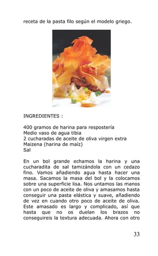 receta de la pasta filo según el modelo griego.
INGREDIENTES :
400 gramos de harina para respostería
Medio vaso de agua tibia
2 cucharadas de aceite de oliva virgen extra
Maizena (harina de maíz)
Sal
En un bol grande echamos la harina y una
cucharadita de sal tamizándola con un cedazo
fino. Vamos añadiendo agua hasta hacer una
masa. Sacamos la masa del bol y la colocamos
sobre una superficie lisa. Nos untamos las manos
con un poco de aceite de oliva y amasamos hasta
conseguir una pasta elástica y suave, añadiendo
de vez en cuando otro poco de aceite de oliva.
Este amasado es largo y complicado, así que
hasta que no os duelan los brazos no
conseguireis la textura adecuada. Ahora con otro
33
 