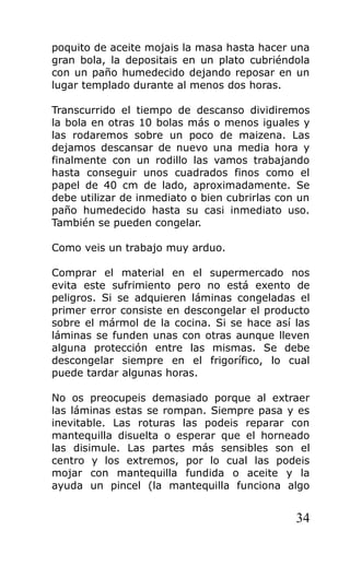 poquito de aceite mojais la masa hasta hacer una
gran bola, la depositais en un plato cubriéndola
con un paño humedecido dejando reposar en un
lugar templado durante al menos dos horas.
Transcurrido el tiempo de descanso dividiremos
la bola en otras 10 bolas más o menos iguales y
las rodaremos sobre un poco de maizena. Las
dejamos descansar de nuevo una media hora y
finalmente con un rodillo las vamos trabajando
hasta conseguir unos cuadrados finos como el
papel de 40 cm de lado, aproximadamente. Se
debe utilizar de inmediato o bien cubrirlas con un
paño humedecido hasta su casi inmediato uso.
También se pueden congelar.
Como veis un trabajo muy arduo.
Comprar el material en el supermercado nos
evita este sufrimiento pero no está exento de
peligros. Si se adquieren láminas congeladas el
primer error consiste en descongelar el producto
sobre el mármol de la cocina. Si se hace así las
láminas se funden unas con otras aunque lleven
alguna protección entre las mismas. Se debe
descongelar siempre en el frigorífico, lo cual
puede tardar algunas horas.
No os preocupeis demasiado porque al extraer
las láminas estas se rompan. Siempre pasa y es
inevitable. Las roturas las podeis reparar con
mantequilla disuelta o esperar que el horneado
las disimule. Las partes más sensibles son el
centro y los extremos, por lo cual las podeis
mojar con mantequilla fundida o aceite y la
ayuda un pincel (la mantequilla funciona algo
34
 