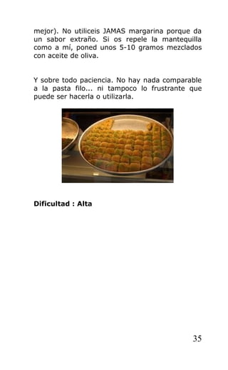 mejor). No utiliceis JAMAS margarina porque da
un sabor extraño. Si os repele la mantequilla
como a mí, poned unos 5-10 gramos mezclados
con aceite de oliva.
Y sobre todo paciencia. No hay nada comparable
a la pasta filo... ni tampoco lo frustrante que
puede ser hacerla o utilizarla.
Dificultad : Alta
35
 