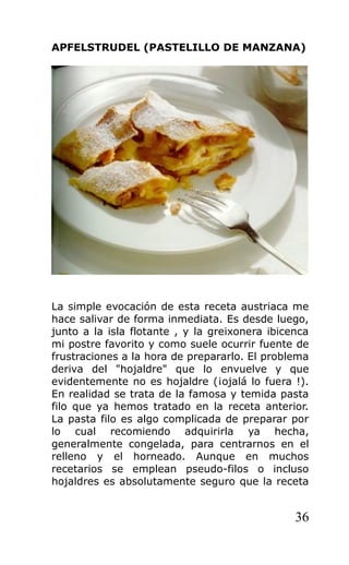 APFELSTRUDEL (PASTELILLO DE MANZANA)
La simple evocación de esta receta austriaca me
hace salivar de forma inmediata. Es desde luego,
junto a la isla flotante , y la greixonera ibicenca
mi postre favorito y como suele ocurrir fuente de
frustraciones a la hora de prepararlo. El problema
deriva del "hojaldre" que lo envuelve y que
evidentemente no es hojaldre (¡ojalá lo fuera !).
En realidad se trata de la famosa y temida pasta
filo que ya hemos tratado en la receta anterior.
La pasta filo es algo complicada de preparar por
lo cual recomiendo adquirirla ya hecha,
generalmente congelada, para centrarnos en el
relleno y el horneado. Aunque en muchos
recetarios se emplean pseudo-filos o incluso
hojaldres es absolutamente seguro que la receta
36
 