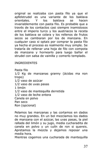 original se realizaba con pasta filo ya que el
apfelstrudel es una variante de los baklava
orientales. Y los baklava se hacen
invariablemente con pasta filo. Es probable que a
través de los contactos casi siempre inamistosos
entre el imperio turco y los austriacos la receta
de los baklava se colara y los rellenos de frutos
secos se cambiaran por los de manzana. En
cualquier caso si optais por comprar la pasta filo
ya hecha el proceso es realmente muy simple. Se
trataría de rellenar una hoja de filo con compota
de manzana y hornearlo para luego bañar el
strudel con salsa de vainilla y comerlo templado.
INGREDIENTES
Pasta filo
1/2 Kg de manzanas granny (ácidas ma non
tropo)
1/2 vaso de azúcar
1/2 vaso de uvas pasas
1 limón
1/2 vaso de mantequilla derretida
1/2 vaso de leche entera
Canela en polvo
Pan seco
Ron (opcional)
Pelamos las manzanas y las cortamos en dados
no muy grandes. En un bol mezclamos los dados
de manzana con el azúcar, las uvas pasas, la piel
rallada del limón y su jugo, media cucharadita de
canela en polvo y un culín de ron si quereis.
Apretamos la mezcla y dejamos reposar una
media hora.
Mientras cogemos una cucharada de mantequilla
37
 