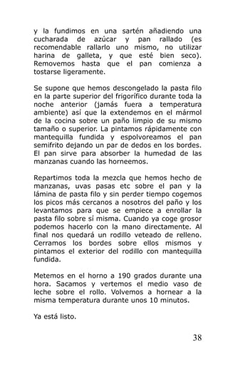 y la fundimos en una sartén añadiendo una
cucharada de azúcar y pan rallado (es
recomendable rallarlo uno mismo, no utilizar
harina de galleta, y que esté bien seco).
Removemos hasta que el pan comienza a
tostarse ligeramente.
Se supone que hemos descongelado la pasta filo
en la parte superior del frigorífico durante toda la
noche anterior (jamás fuera a temperatura
ambiente) así que la extendemos en el mármol
de la cocina sobre un paño limpio de su mismo
tamaño o superior. La pintamos rápidamente con
mantequilla fundida y espolvoreamos el pan
semifrito dejando un par de dedos en los bordes.
El pan sirve para absorber la humedad de las
manzanas cuando las horneemos.
Repartimos toda la mezcla que hemos hecho de
manzanas, uvas pasas etc sobre el pan y la
lámina de pasta filo y sin perder tiempo cogemos
los picos más cercanos a nosotros del paño y los
levantamos para que se empiece a enrollar la
pasta filo sobre sí misma. Cuando ya coge grosor
podemos hacerlo con la mano directamente. Al
final nos quedará un rodillo veteado de relleno.
Cerramos los bordes sobre ellos mismos y
pintamos el exterior del rodillo con mantequilla
fundida.
Metemos en el horno a 190 grados durante una
hora. Sacamos y vertemos el medio vaso de
leche sobre el rollo. Volvemos a hornear a la
misma temperatura durante unos 10 minutos.
Ya está listo.
38
 