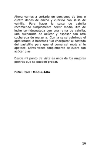 Ahora vamos a cortarlo en porciones de tres o
cuatro dedos de ancho y cubrirlo con salsa de
vainilla. Para hacer la salsa de vainilla
recomiendo simplemente hervir medio litro de
leche semidesnatada con una rama de vainilla,
una cucharada de azúcar y espesar con otra
cucharada de maizena. Con la salsa cubrimos el
apfelstrudel o hacemos "un charquito" al costado
del pastelillo para que el comensal moje si le
apetece. Otras veces simplemente se cubre con
azúcar glas.
Desde mi punto de vista es unos de los mejores
postres que se pueden probar.
Dificultad : Media-Alta
39
 