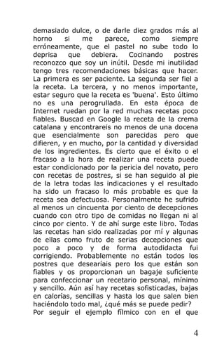 demasiado dulce, o de darle diez grados más al
horno si me parece, como siempre
erróneamente, que el pastel no sube todo lo
deprisa que debiera. Cocinando postres
reconozco que soy un inútil. Desde mi inutilidad
tengo tres recomendaciones básicas que hacer.
La primera es ser paciente. La segunda ser fiel a
la receta. La tercera, y no menos importante,
estar seguro que la receta es 'buena'. Esto último
no es una perogrullada. En esta época de
Internet ruedan por la red muchas recetas poco
fiables. Buscad en Google la receta de la crema
catalana y encontrareis no menos de una docena
que esencialmente son parecidas pero que
difieren, y en mucho, por la cantidad y diversidad
de los ingredientes. Es cierto que el éxito o el
fracaso a la hora de realizar una receta puede
estar condicionado por la pericia del novato, pero
con recetas de postres, si se han seguido al pie
de la letra todas las indicaciones y el resultado
ha sido un fracaso lo más probable es que la
receta sea defectuosa. Personalmente he sufrido
al menos un cincuenta por ciento de decepciones
cuando con otro tipo de comidas no llegan ni al
cinco por ciento. Y de ahí surge este libro. Todas
las recetas han sido realizadas por mí y algunas
de ellas como fruto de serias decepciones que
poco a poco y de forma autodidacta fui
corrigiendo. Probablemente no están todos los
postres que desearíais pero los que están son
fiables y os proporcionan un bagaje suficiente
para confeccionar un recetario personal, mínimo
y sencillo. Aún así hay recetas sofisticadas, bajas
en calorías, sencillas y hasta los que salen bien
haciéndolo todo mal, ¿qué más se puede pedir?
Por seguir el ejemplo fílmico con en el que
4
 