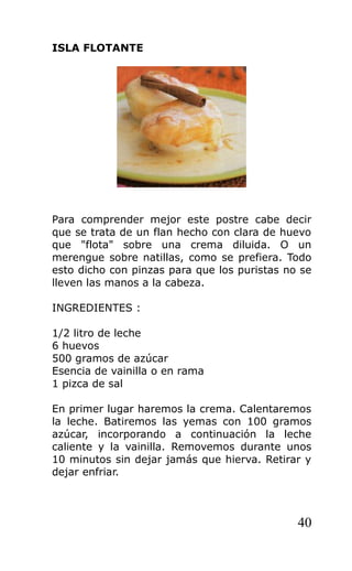 ISLA FLOTANTE
Para comprender mejor este postre cabe decir
que se trata de un flan hecho con clara de huevo
que "flota" sobre una crema diluida. O un
merengue sobre natillas, como se prefiera. Todo
esto dicho con pinzas para que los puristas no se
lleven las manos a la cabeza.
INGREDIENTES :
1/2 litro de leche
6 huevos
500 gramos de azúcar
Esencia de vainilla o en rama
1 pizca de sal
En primer lugar haremos la crema. Calentaremos
la leche. Batiremos las yemas con 100 gramos
azúcar, incorporando a continuación la leche
caliente y la vainilla. Removemos durante unos
10 minutos sin dejar jamás que hierva. Retirar y
dejar enfriar.
40
 
