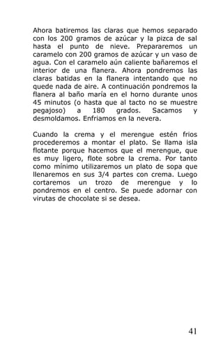 Ahora batiremos las claras que hemos separado
con los 200 gramos de azúcar y la pizca de sal
hasta el punto de nieve. Prepararemos un
caramelo con 200 gramos de azúcar y un vaso de
agua. Con el caramelo aún caliente bañaremos el
interior de una flanera. Ahora pondremos las
claras batidas en la flanera intentando que no
quede nada de aire. A continuación pondremos la
flanera al baño maría en el horno durante unos
45 minutos (o hasta que al tacto no se muestre
pegajoso) a 180 grados. Sacamos y
desmoldamos. Enfriamos en la nevera.
Cuando la crema y el merengue estén frios
procederemos a montar el plato. Se llama isla
flotante porque hacemos que el merengue, que
es muy ligero, flote sobre la crema. Por tanto
como mínimo utilizaremos un plato de sopa que
llenaremos en sus 3/4 partes con crema. Luego
cortaremos un trozo de merengue y lo
pondremos en el centro. Se puede adornar con
virutas de chocolate si se desea.
41
 