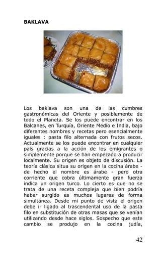 BAKLAVA
Los baklava son una de las cumbres
gastronómicas del Oriente y posiblemente de
todo el Planeta. Se los puede encontrar en los
Balcanes, en Turquía, Oriente Medio e India, bajo
diferentes nombres y recetas pero esencialmente
iguales : pasta filo alternada con frutos secos.
Actualmente se los puede encontrar en cualquier
pais gracias a la acción de los emigrantes o
simplemente porque se han empezado a producir
localmente. Su origen es objeto de discusión. La
teoría clásica situa su origen en la cocina árabe -
de hecho el nombre es árabe - pero otra
corriente que cobra últimamente gran fuerza
indica un origen turco. Lo cierto es que no se
trata de una receta compleja que bien podría
haber surgido es muchos lugares de forma
simultánea. Desde mi punto de vista el origen
debe ir ligado al trascendental uso de la pasta
filo en substitución de otras masas que se venían
utilizando desde hace siglos. Sospecho que este
cambio se produjo en la cocina judía,
42
 
