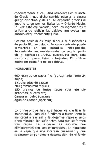 concretamente a los judios residentes en el norte
de Grecia ; que dicho cambio pasó a la cocina
griego-bizantina y de ahí se expandió gracias al
imperio turco por los Balcanes y Oriente Medio.
Tal vez esté equivocado, pero los ingredientes y
la forma de realizar los baklava me evocan un
pasado inequivocamente judío.
Cocinar baklava es muy sencillo si disponemos
de pasta filo congelada. En caso contrario puede
convertirse en una pesadilla inimaginable.
Recomiendo encarecidamente conseguir pasta
filo y sobretodo JAMÁS substituirla para esta
receta con pasta brisa u hojaldre. El baklava
hecho sin pasta filo no es baklava.
INGREDIENTES :
400 gramos de pasta filo (aproximadamente 24
hojas)
2 cucharadas de azúcar
200 gramos mantequilla
250 gramos de frutos secos (por ejemplo
pistachos, nueces etc)
Canela en polvo (opcional)
Agua de azahar (opcional)
Lo primero que hay que hacer es clarificar la
mantequilla. Para ello fundimos a fuego lento la
mantequilla sin sal y la dejamos reposar unos
cinco minutos, los suficientes para que se formen
tres capas. La superior es espuma que
eliminaremos con una espumadera. La siguiente
es la capa que nos interesa conservar y que
separaremos por simple decantación. En el fondo
43
 