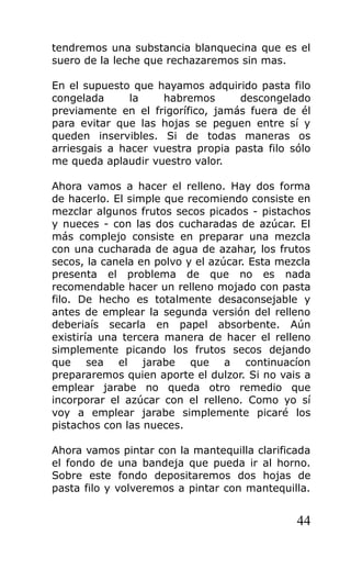 tendremos una substancia blanquecina que es el
suero de la leche que rechazaremos sin mas.
En el supuesto que hayamos adquirido pasta filo
congelada la habremos descongelado
previamente en el frigorífico, jamás fuera de él
para evitar que las hojas se peguen entre sí y
queden inservibles. Si de todas maneras os
arriesgais a hacer vuestra propia pasta filo sólo
me queda aplaudir vuestro valor.
Ahora vamos a hacer el relleno. Hay dos forma
de hacerlo. El simple que recomiendo consiste en
mezclar algunos frutos secos picados - pistachos
y nueces - con las dos cucharadas de azúcar. El
más complejo consiste en preparar una mezcla
con una cucharada de agua de azahar, los frutos
secos, la canela en polvo y el azúcar. Esta mezcla
presenta el problema de que no es nada
recomendable hacer un relleno mojado con pasta
filo. De hecho es totalmente desaconsejable y
antes de emplear la segunda versión del relleno
deberiaís secarla en papel absorbente. Aún
existiría una tercera manera de hacer el relleno
simplemente picando los frutos secos dejando
que sea el jarabe que a continuacíon
prepararemos quien aporte el dulzor. Si no vais a
emplear jarabe no queda otro remedio que
incorporar el azúcar con el relleno. Como yo sí
voy a emplear jarabe simplemente picaré los
pistachos con las nueces.
Ahora vamos pintar con la mantequilla clarificada
el fondo de una bandeja que pueda ir al horno.
Sobre este fondo depositaremos dos hojas de
pasta filo y volveremos a pintar con mantequilla.
44
 
