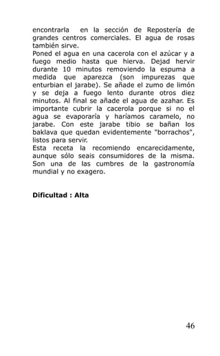 encontrarla en la sección de Repostería de
grandes centros comerciales. El agua de rosas
también sirve.
Poned el agua en una cacerola con el azúcar y a
fuego medio hasta que hierva. Dejad hervir
durante 10 minutos removiendo la espuma a
medida que aparezca (son impurezas que
enturbian el jarabe). Se añade el zumo de limón
y se deja a fuego lento durante otros diez
minutos. Al final se añade el agua de azahar. Es
importante cubrir la cacerola porque si no el
agua se evaporaría y haríamos caramelo, no
jarabe. Con este jarabe tibio se bañan los
baklava que quedan evidentemente "borrachos",
listos para servir.
Esta receta la recomiendo encarecidamente,
aunque sólo seais consumidores de la misma.
Son una de las cumbres de la gastronomía
mundial y no exagero.
Dificultad : Alta
46
 