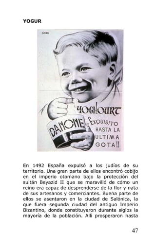 YOGUR
En 1492 España expulsó a los judíos de su
territorio. Una gran parte de ellos encontró cobijo
en el imperio otomano bajo la protección del
sultán Beyazid II que se maravilló de cómo un
reino era capaz de desprenderse de la flor y nata
de sus artesanos y comerciantes. Buena parte de
ellos se asentaron en la ciudad de Salónica, la
que fuera segunda ciudad del antiguo Imperio
Bizantino, donde constituyeron durante siglos la
mayoría de la población. Allí prosperaron hasta
47
 