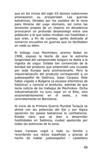 que en los inicios del siglo XX densos nubarrones
amenazaron su prosperidad. Las guerras
balcánicas, libradas por los pueblos de la zona
para librarse del yugo otomano, así como las
tensiones propias de un imperio en decadencia
provocaron un profundo desasosiego entre una
población a la que todos miraban con hostilidad y
que eran, a fin de cuentas, gente dedicada al
comercio envueltos en guerras que no facilitaban
en nada su labor.
El biólogo ruso Mechnikov, premio Nobel en
1908, expuso la teoría de que la extrema
longevidad del campesinado búlgaro se debía a la
ingesta de yogur. Estaba tan convencido de la
bondad del producto que emprendió una cruzada
por toda Europa para promocionarlo. Pero la
industrialización del producto correspondió a un
judeoespañol de Salónica, Isaac Carasso. Éste
había viajado a Bulgaria (a escasos kilómetros de
Salónica) y conocía el producto, además de que
tenía noticia de los trabajos de Mechnikov. Dicha
industrialización no tuvo lugar en el Este, sino
sorprendentemente en el oeste, y más
concretamente en Barcelona.
Al inicio de la Primera Guerra Mundial Turquía se
alineó con las potencias del Eje y por lógica
oposición los paises balcánicos la combatieros.
Estaba claro que se iban a desarrollar
hostilidades en Salónica, ciudad apetecida por
todas las potencias de la zona.
Isaac Carasso cogió a toda su familia y
recordando sus raíces españolas y gracias al
hecho de hablar judeoespañol - castellano
48
 