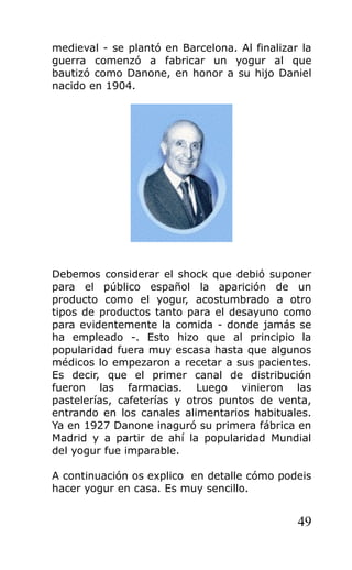 medieval - se plantó en Barcelona. Al finalizar la
guerra comenzó a fabricar un yogur al que
bautizó como Danone, en honor a su hijo Daniel
nacido en 1904.
Debemos considerar el shock que debió suponer
para el público español la aparición de un
producto como el yogur, acostumbrado a otro
tipos de productos tanto para el desayuno como
para evidentemente la comida - donde jamás se
ha empleado -. Esto hizo que al principio la
popularidad fuera muy escasa hasta que algunos
médicos lo empezaron a recetar a sus pacientes.
Es decir, que el primer canal de distribución
fueron las farmacias. Luego vinieron las
pastelerías, cafeterías y otros puntos de venta,
entrando en los canales alimentarios habituales.
Ya en 1927 Danone inaguró su primera fábrica en
Madrid y a partir de ahí la popularidad Mundial
del yogur fue imparable.
A continuación os explico en detalle cómo podeis
hacer yogur en casa. Es muy sencillo.
49
 