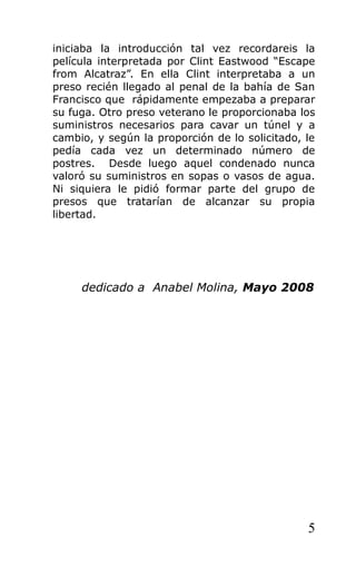 iniciaba la introducción tal vez recordareis la
película interpretada por Clint Eastwood “Escape
from Alcatraz”. En ella Clint interpretaba a un
preso recién llegado al penal de la bahía de San
Francisco que rápidamente empezaba a preparar
su fuga. Otro preso veterano le proporcionaba los
suministros necesarios para cavar un túnel y a
cambio, y según la proporción de lo solicitado, le
pedía cada vez un determinado número de
postres. Desde luego aquel condenado nunca
valoró su suministros en sopas o vasos de agua.
Ni siquiera le pidió formar parte del grupo de
presos que tratarían de alcanzar su propia
libertad.
dedicado a Anabel Molina, Mayo 2008
5
 