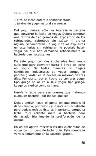 INGREDIENTES :
1 litro de leche entera o semidesnatada
1 tarrina de yogur natural sin azúcar
Del yogur natural sólo nos interesa la bacteria
que convierte la leche en yogur. Debeis comprar
una tarrina de 120 gramos del expositorio de los
refrigerados, sobretodo sin azúcar ni aroma
alguno. Si comprarais un yogur de los expuestos
en estanterías sin refrigerar no podriais hacer
yogur ya que han eliminado artificialmente la
bacteria que necesitamos.
De éste yogur con dos cucharadas tendríamos
suficiente para convertir hasta 3 litros de leche
en yogur. De todas maneras no hagais
cantidades industriales de yogur porque lo
podreis guardar en la nevera un máximo de tres
días. Por cierto, por el hecho de comprar yogur
tipo griego no os va a salir yogur tipo griego.
Luego os explico cómo se hace.
Hervís la leche para asegurarnos que matamos
cualquier bacteria, por inocua que sea.
Dejais enfriar hasta el punto en que metais el
dedo - limpio, por favor - y lo noteis muy caliente
pero podais resistir. Esto es importante porque la
leche muy caliente mata la bacteria pero
demasiado fria impide la proliferación de la
misma.
En un bol aparte mezclais las dos cucharadas de
yogur con un poco de leche tibia. Esta mezcla la
verteis lentamente en la cacerola grande.
50
 