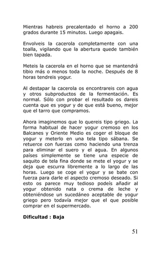 Mientras habreis precalentado el horno a 200
grados durante 15 minutos. Luego apagais.
Envolveis la cacerola completamente con una
toalla, vigilando que la abertura quede también
bien tapada.
Meteis la cacerola en el horno que se mantendrá
tibio más o menos toda la noche. Después de 8
horas tendreis yogur.
Al destapar la cacerola os encontrareis con agua
y otros subproductos de la fermentación. Es
normal. Sólo con probar el resultado os dareis
cuenta que es yogur y de que está bueno, mejor
que el tarro que compramos.
Ahora imaginemos que lo quereis tipo griego. La
forma habitual de hacer yogur cremoso en los
Balcanes y Oriente Medio es coger el bloque de
yogur y meterlo en una tela tipo sábana. Se
retuerce con fuerzas como haciendo una trenza
para eliminar el suero y el agua. En algunos
países simplemente se tiene una especie de
saquito de tela fina donde se mete el yogur y se
deja que escurra libremente a lo largo de las
horas. Luego se coge el yogur y se bate con
fuerza para darle el aspecto cremoso deseado. Si
esto os parece muy tedioso podeís añadir al
yogur obtenido nata o crema de leche y
obteniéndose un sucedáneo aceptable de yogur
griego pero todavía mejor que el que posible
comprar en el supermercado.
Dificultad : Baja
51
 