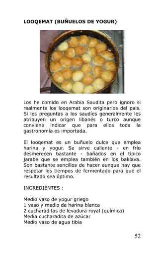LOOQEMAT (BUÑUELOS DE YOGUR)
Los he comido en Arabia Saudita pero ignoro si
realmente los looqemat son originarios del pais.
Si les preguntas a los saudíes generalmente les
atribuyen un origen libanés o turco aunque
conviene indicar que para ellos toda la
gastronomía es importada.
El looqemat es un buñuelo dulce que emplea
harina y yogur. Se sirve caliente - en frío
desmerecen bastante - bañados en el típico
jarabe que se emplea también en los baklava.
Son bastante sencillos de hacer aunque hay que
respetar los tiempos de fermentado para que el
resultado sea óptimo.
INGREDIENTES :
Medio vaso de yogur griego
1 vaso y medio de harina blanca
2 cucharaditas de levadura royal (química)
Media cucharadita de azúcar
Medio vaso de agua tibia
52
 