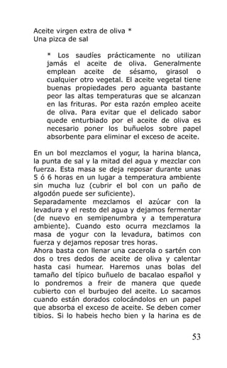 Aceite virgen extra de oliva *
Una pizca de sal
* Los saudíes prácticamente no utilizan
jamás el aceite de oliva. Generalmente
emplean aceite de sésamo, girasol o
cualquier otro vegetal. El aceite vegetal tiene
buenas propiedades pero aguanta bastante
peor las altas temperaturas que se alcanzan
en las frituras. Por esta razón empleo aceite
de oliva. Para evitar que el delicado sabor
quede enturbiado por el aceite de oliva es
necesario poner los buñuelos sobre papel
absorbente para eliminar el exceso de aceite.
En un bol mezclamos el yogur, la harina blanca,
la punta de sal y la mitad del agua y mezclar con
fuerza. Esta masa se deja reposar durante unas
5 ó 6 horas en un lugar a temperatura ambiente
sin mucha luz (cubrir el bol con un paño de
algodón puede ser suficiente).
Separadamente mezclamos el azúcar con la
levadura y el resto del agua y dejamos fermentar
(de nuevo en semipenumbra y a temperatura
ambiente). Cuando esto ocurra mezclamos la
masa de yogur con la levadura, batimos con
fuerza y dejamos reposar tres horas.
Ahora basta con llenar una cacerola o sartén con
dos o tres dedos de aceite de oliva y calentar
hasta casi humear. Haremos unas bolas del
tamaño del típico buñuelo de bacalao español y
lo pondremos a freir de manera que quede
cubierto con el burbujeo del aceite. Lo sacamos
cuando están dorados colocándolos en un papel
que absorba el exceso de aceite. Se deben comer
tibios. Si lo habeis hecho bien y la harina es de
53
 