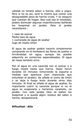 calidad no tendrá sabor a harina, sólo a yogur.
Pero si no es así, será lo mismo que comer una
desagradable peya de harina cruda. Y os aseguro
que cuestan de tragar. Sea cual sea el resultado,
podeis disimular algunas imperfecciones bañándo
los looqemat en jarabe. Para el jarabe
necesitareis :
1 vaso de azúcar
Media taza de agua
1 cucharada de agua de azahar
Jugo de medio limón
El agua de azahar podeis hacerlo simplemente
comprando en el herbolario las flores de azahar e
hirviéndolas en agua, aunque les posible
adquirirla en comercios especializados. El agua
de rosas también sirve.
Pon el agua en una cacerola con el azúcar y a
fuego medio hasta que hierva. Dejar hervir
durante 10 minutos removiendo la espuma a
medida que aparezca (son impurezas que
enturbian el jarabe). Se añade el zumo de limón
y se deja a fuego lento durante otros diez
minutos. Al final se añade el agua de azahar. Es
importante cubrir la cacerola porque si no el
agua se evaporaría y haríamos caramelo, no
jarabe. Con este jarabe tibio se bañan los
looqemat y si queda algún residuo del sabor a
harina, desaparecerá.
Dificultad : Alta
54
 