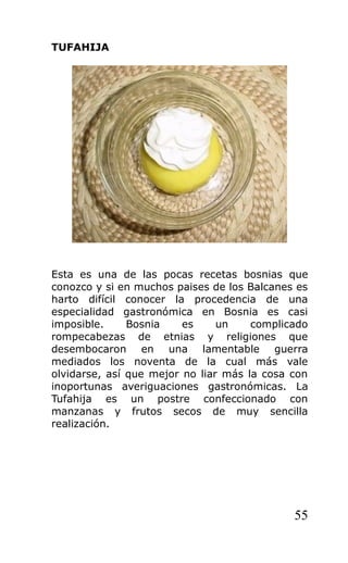 TUFAHIJA
Esta es una de las pocas recetas bosnias que
conozco y si en muchos paises de los Balcanes es
harto difícil conocer la procedencia de una
especialidad gastronómica en Bosnia es casi
imposible. Bosnia es un complicado
rompecabezas de etnias y religiones que
desembocaron en una lamentable guerra
mediados los noventa de la cual más vale
olvidarse, así que mejor no liar más la cosa con
inoportunas averiguaciones gastronómicas. La
Tufahija es un postre confeccionado con
manzanas y frutos secos de muy sencilla
realización.
55
 