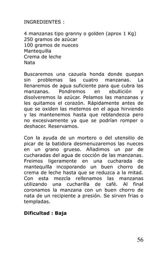 INGREDIENTES :
4 manzanas tipo granny o golden (aprox 1 Kg)
250 gramos de azúcar
100 gramos de nueces
Mantequilla
Crema de leche
Nata
Buscaremos una cazuela honda donde quepan
sin problemas las cuatro manzanas. La
llenaremos de agua suficiente para que cubra las
manzanas. Pondremos en ebullición y
disolveremos la azúcar. Pelamos las manzanas y
les quitamos el corazón. Rápidamente antes de
que se oxiden las metemos en el agua hirviendo
y las mantenemos hasta que reblandezca pero
no excesivamente ya que se podrían romper o
deshacer. Reservamos.
Con la ayuda de un mortero o del utensilio de
picar de la batidora desmenuzaremos las nueces
en un grano grueso. Añadimos un par de
cucharadas del agua de cocción de las manzanas.
Freimos ligeramente en una cucharada de
mantequilla incoporando un buen chorro de
crema de leche hasta que se reduzca a la mitad.
Con esta mezcla rellenamos las manzanas
utilizando una cucharilla de café. Al final
coronamos la manzana con un buen chorro de
nata de un recipiente a presión. Se sirven frias o
templadas.
Dificultad : Baja
56
 