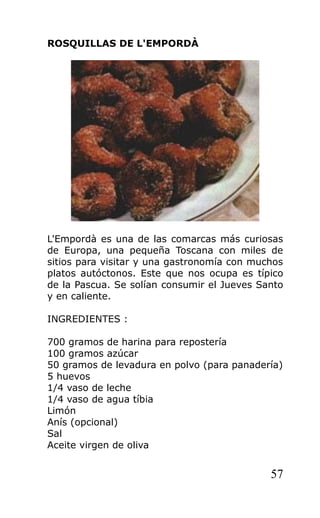 ROSQUILLAS DE L'EMPORDÀ
L'Empordà es una de las comarcas más curiosas
de Europa, una pequeña Toscana con miles de
sitios para visitar y una gastronomía con muchos
platos autóctonos. Este que nos ocupa es típico
de la Pascua. Se solían consumir el Jueves Santo
y en caliente.
INGREDIENTES :
700 gramos de harina para repostería
100 gramos azúcar
50 gramos de levadura en polvo (para panadería)
5 huevos
1/4 vaso de leche
1/4 vaso de agua tíbia
Limón
Anís (opcional)
Sal
Aceite virgen de oliva
57
 