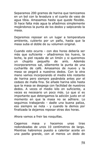 Separamos 200 gramos de harina que tamizamos
en un bol con la levadura y el cuarto de vaso de
agua tíbia. Amasamos hasta que quede flexible.
Si hace falta más agua la añadimos simplemente
mojándonos la punta de los dedos y salpicando la
masa.
Dejaremos reposar en un lugar a temperatura
ambiente, cubierto por un paño, hasta que la
masa suba el doble de su volumen original.
Cuando esto ocurra - con dos horas debería ser
más que suficiente - añadiremos los huevo, la
leche, la piel rayada de un limón y si queremos
un chupito pequeño de anís. Además
incorporaremos sal, sólamente la punta de una
cucharilla de café. Amasamos de nuevo y la
masa se pegará a nuestros dedos. Con la otra
mano vamos incorporando el medio kilo restante
de harina pero siempre pasándola antes por el
cedazo de malla fina. Se añade harina sólo hasta
que la masa se despega con facilidad de nuestros
dedos. A veces el medio kilo en suficiente, a
veces es necesario un poco más. Lo que sí es
importante que detengamos la adición justo en el
momento en que la masa no se adhiere. Lo
seguimos trabajando - dadle una buena paliza,
eso siempre se nota - y cuando la demos por
finalizada la dejamos reposar otras dos horas.
Ahora vamos a freir las rosquillas.
Cagemos masa y hacemos unas tiras
redondeadas de unos 10 centímetros de largo.
Mientras habremos puesto a calentar aceite en
una paella grande, con al menos un dedo de
58
 