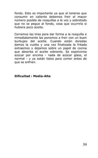 fondo. Esto es importante ya que al tenerse que
consumir en caliente debemos freir el mayor
número posible de rosquillas a la vez y sobretodo
que no se pegue al fondo, cosa que ocurriría si
hubiera poco aceite.
Cerramos las tiras para dar forma a la rosquilla e
inmediatamente las ponemos a freir con un buen
burbujeo del aceite. Cuando están doradas
damos la vuelta y una vez finalizada la fritada
extraemos y dejamos sobre un papel de cocina
que absorba el aceite sobrante. Se espolvorea
azúcar por encima - nada de azúcar glass, el
normal - y ya están listos para comer antes de
que se enfrien.
Dificultad : Media-Alta
59
 