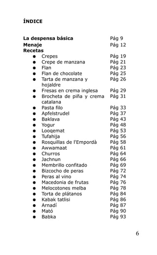 ÍNDICE
La despensa básica Pág 9
Menaje Pág 12
Recetas
● Crepes Pág 19
● Crepe de manzana Pág 21
● Flan Pág 23
● Flan de chocolate Pág 25
● Tarta de manzana y
hojaldre
Pág 26
● Fresas en crema inglesa Pág 29
● Brocheta de piña y crema
catalana
Pág 31
● Pasta filo Pág 33
● Apfelstrudel Pág 37
● Baklava Pág 43
● Yogur Pág 48
● Looqemat Pág 53
● Tufahija Pág 56
● Rosquillas de l'Empordà Pág 58
● Awwamaat Pág 61
● Churros Pág 64
● Jachnun Pág 66
● Membrillo confitado Pág 69
● Bizcocho de peras Pág 72
● Peras al vino Pág 74
● Macedonia de frutas Pág 76
● Melocotones melba Pág 78
● Torta de plátanos Pág 84
● Kabak tatlisi Pág 86
● Arnadí Pág 87
● Mató Pág 90
● Babka Pág 93
6
 